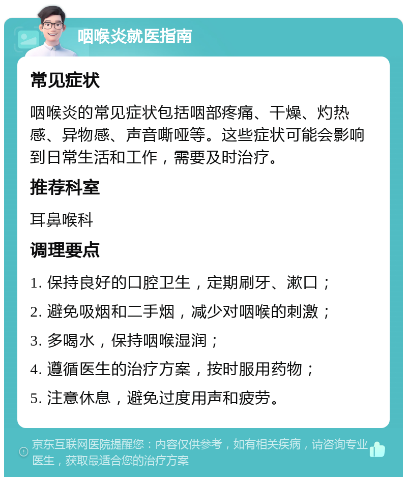 咽喉炎就医指南 常见症状 咽喉炎的常见症状包括咽部疼痛、干燥、灼热感、异物感、声音嘶哑等。这些症状可能会影响到日常生活和工作，需要及时治疗。 推荐科室 耳鼻喉科 调理要点 1. 保持良好的口腔卫生，定期刷牙、漱口； 2. 避免吸烟和二手烟，减少对咽喉的刺激； 3. 多喝水，保持咽喉湿润； 4. 遵循医生的治疗方案，按时服用药物； 5. 注意休息，避免过度用声和疲劳。