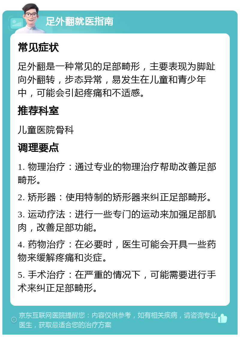 足外翻就医指南 常见症状 足外翻是一种常见的足部畸形，主要表现为脚趾向外翻转，步态异常，易发生在儿童和青少年中，可能会引起疼痛和不适感。 推荐科室 儿童医院骨科 调理要点 1. 物理治疗：通过专业的物理治疗帮助改善足部畸形。 2. 矫形器：使用特制的矫形器来纠正足部畸形。 3. 运动疗法：进行一些专门的运动来加强足部肌肉，改善足部功能。 4. 药物治疗：在必要时，医生可能会开具一些药物来缓解疼痛和炎症。 5. 手术治疗：在严重的情况下，可能需要进行手术来纠正足部畸形。