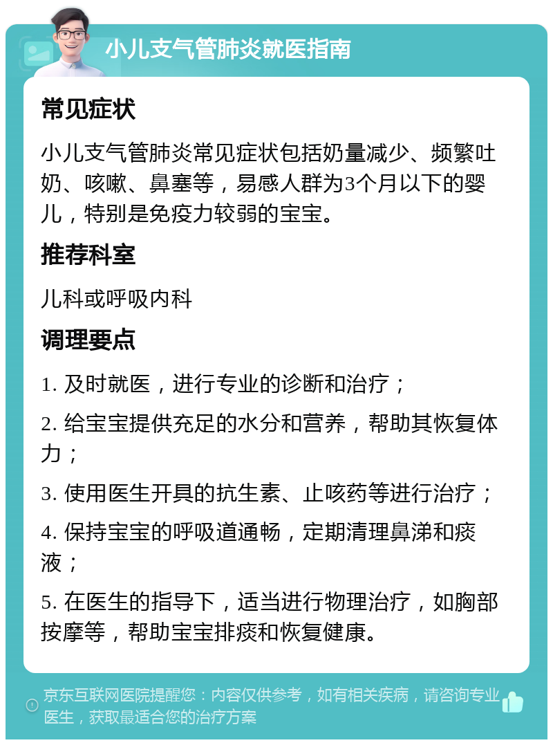 小儿支气管肺炎就医指南 常见症状 小儿支气管肺炎常见症状包括奶量减少、频繁吐奶、咳嗽、鼻塞等，易感人群为3个月以下的婴儿，特别是免疫力较弱的宝宝。 推荐科室 儿科或呼吸内科 调理要点 1. 及时就医，进行专业的诊断和治疗； 2. 给宝宝提供充足的水分和营养，帮助其恢复体力； 3. 使用医生开具的抗生素、止咳药等进行治疗； 4. 保持宝宝的呼吸道通畅，定期清理鼻涕和痰液； 5. 在医生的指导下，适当进行物理治疗，如胸部按摩等，帮助宝宝排痰和恢复健康。