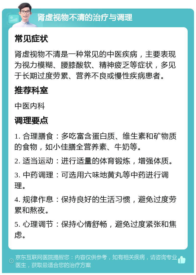 肾虚视物不清的治疗与调理 常见症状 肾虚视物不清是一种常见的中医疾病，主要表现为视力模糊、腰膝酸软、精神疲乏等症状，多见于长期过度劳累、营养不良或慢性疾病患者。 推荐科室 中医内科 调理要点 1. 合理膳食：多吃富含蛋白质、维生素和矿物质的食物，如小佳膳全营养素、牛奶等。 2. 适当运动：进行适量的体育锻炼，增强体质。 3. 中药调理：可选用六味地黄丸等中药进行调理。 4. 规律作息：保持良好的生活习惯，避免过度劳累和熬夜。 5. 心理调节：保持心情舒畅，避免过度紧张和焦虑。