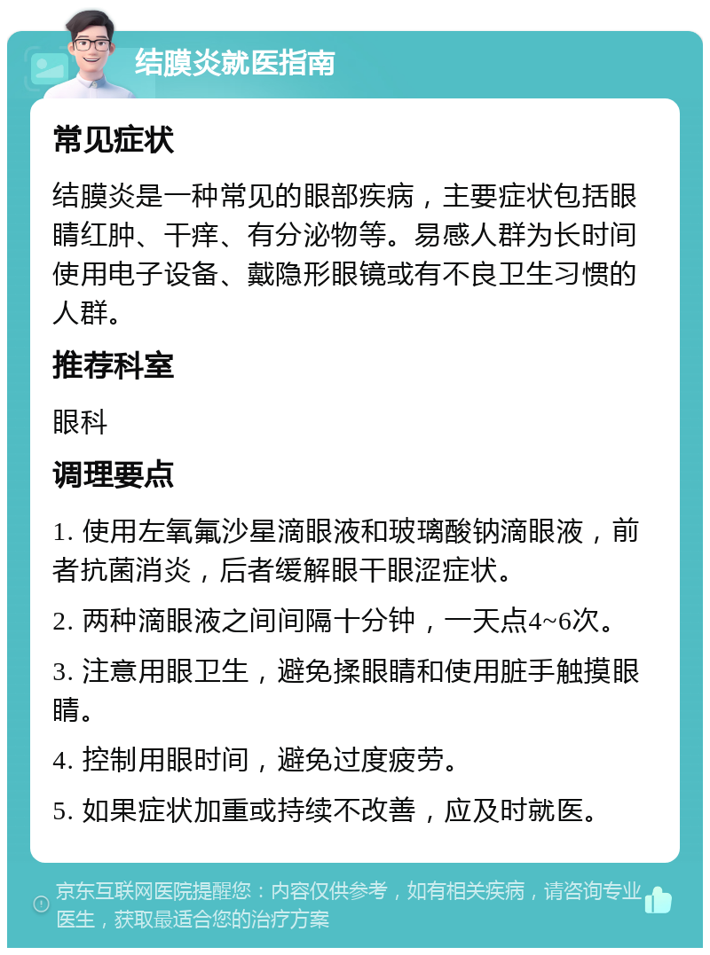 结膜炎就医指南 常见症状 结膜炎是一种常见的眼部疾病，主要症状包括眼睛红肿、干痒、有分泌物等。易感人群为长时间使用电子设备、戴隐形眼镜或有不良卫生习惯的人群。 推荐科室 眼科 调理要点 1. 使用左氧氟沙星滴眼液和玻璃酸钠滴眼液，前者抗菌消炎，后者缓解眼干眼涩症状。 2. 两种滴眼液之间间隔十分钟，一天点4~6次。 3. 注意用眼卫生，避免揉眼睛和使用脏手触摸眼睛。 4. 控制用眼时间，避免过度疲劳。 5. 如果症状加重或持续不改善，应及时就医。