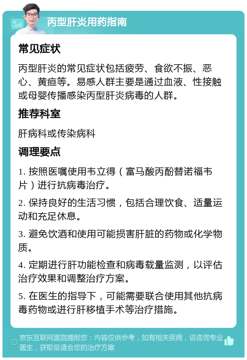 丙型肝炎用药指南 常见症状 丙型肝炎的常见症状包括疲劳、食欲不振、恶心、黄疸等。易感人群主要是通过血液、性接触或母婴传播感染丙型肝炎病毒的人群。 推荐科室 肝病科或传染病科 调理要点 1. 按照医嘱使用韦立得（富马酸丙酚替诺福韦片）进行抗病毒治疗。 2. 保持良好的生活习惯，包括合理饮食、适量运动和充足休息。 3. 避免饮酒和使用可能损害肝脏的药物或化学物质。 4. 定期进行肝功能检查和病毒载量监测，以评估治疗效果和调整治疗方案。 5. 在医生的指导下，可能需要联合使用其他抗病毒药物或进行肝移植手术等治疗措施。