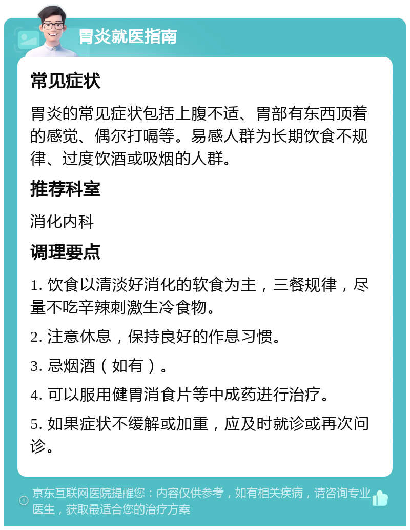 胃炎就医指南 常见症状 胃炎的常见症状包括上腹不适、胃部有东西顶着的感觉、偶尔打嗝等。易感人群为长期饮食不规律、过度饮酒或吸烟的人群。 推荐科室 消化内科 调理要点 1. 饮食以清淡好消化的软食为主，三餐规律，尽量不吃辛辣刺激生冷食物。 2. 注意休息，保持良好的作息习惯。 3. 忌烟酒（如有）。 4. 可以服用健胃消食片等中成药进行治疗。 5. 如果症状不缓解或加重，应及时就诊或再次问诊。