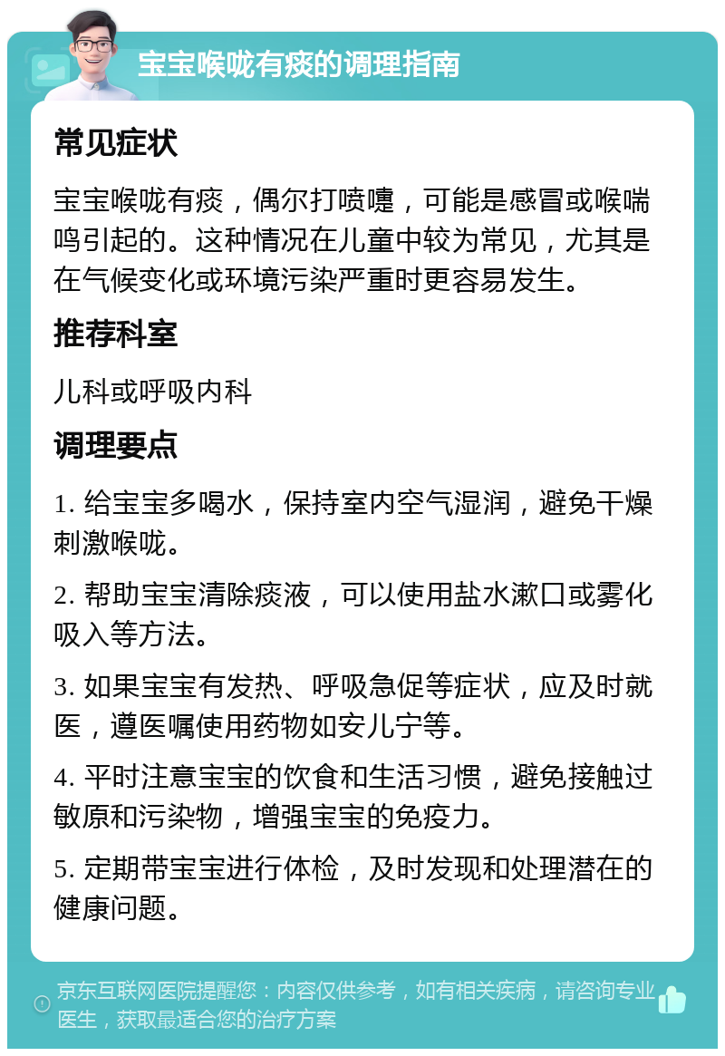 宝宝喉咙有痰的调理指南 常见症状 宝宝喉咙有痰，偶尔打喷嚏，可能是感冒或喉喘鸣引起的。这种情况在儿童中较为常见，尤其是在气候变化或环境污染严重时更容易发生。 推荐科室 儿科或呼吸内科 调理要点 1. 给宝宝多喝水，保持室内空气湿润，避免干燥刺激喉咙。 2. 帮助宝宝清除痰液，可以使用盐水漱口或雾化吸入等方法。 3. 如果宝宝有发热、呼吸急促等症状，应及时就医，遵医嘱使用药物如安儿宁等。 4. 平时注意宝宝的饮食和生活习惯，避免接触过敏原和污染物，增强宝宝的免疫力。 5. 定期带宝宝进行体检，及时发现和处理潜在的健康问题。