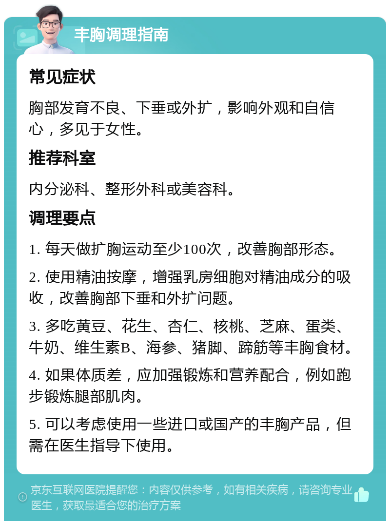 丰胸调理指南 常见症状 胸部发育不良、下垂或外扩，影响外观和自信心，多见于女性。 推荐科室 内分泌科、整形外科或美容科。 调理要点 1. 每天做扩胸运动至少100次，改善胸部形态。 2. 使用精油按摩，增强乳房细胞对精油成分的吸收，改善胸部下垂和外扩问题。 3. 多吃黄豆、花生、杏仁、核桃、芝麻、蛋类、牛奶、维生素B、海参、猪脚、蹄筋等丰胸食材。 4. 如果体质差，应加强锻炼和营养配合，例如跑步锻炼腿部肌肉。 5. 可以考虑使用一些进口或国产的丰胸产品，但需在医生指导下使用。