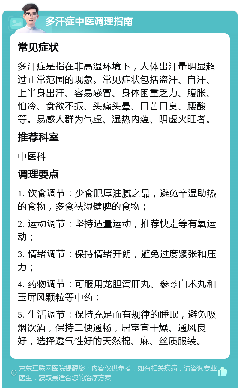 多汗症中医调理指南 常见症状 多汗症是指在非高温环境下，人体出汗量明显超过正常范围的现象。常见症状包括盗汗、自汗、上半身出汗、容易感冒、身体困重乏力、腹胀、怕冷、食欲不振、头痛头晕、口苦口臭、腰酸等。易感人群为气虚、湿热内蕴、阴虚火旺者。 推荐科室 中医科 调理要点 1. 饮食调节：少食肥厚油腻之品，避免辛温助热的食物，多食祛湿健脾的食物； 2. 运动调节：坚持适量运动，推荐快走等有氧运动； 3. 情绪调节：保持情绪开朗，避免过度紧张和压力； 4. 药物调节：可服用龙胆泻肝丸、参苓白术丸和玉屏风颗粒等中药； 5. 生活调节：保持充足而有规律的睡眠，避免吸烟饮酒，保持二便通畅，居室宜干燥、通风良好，选择透气性好的天然棉、麻、丝质服装。