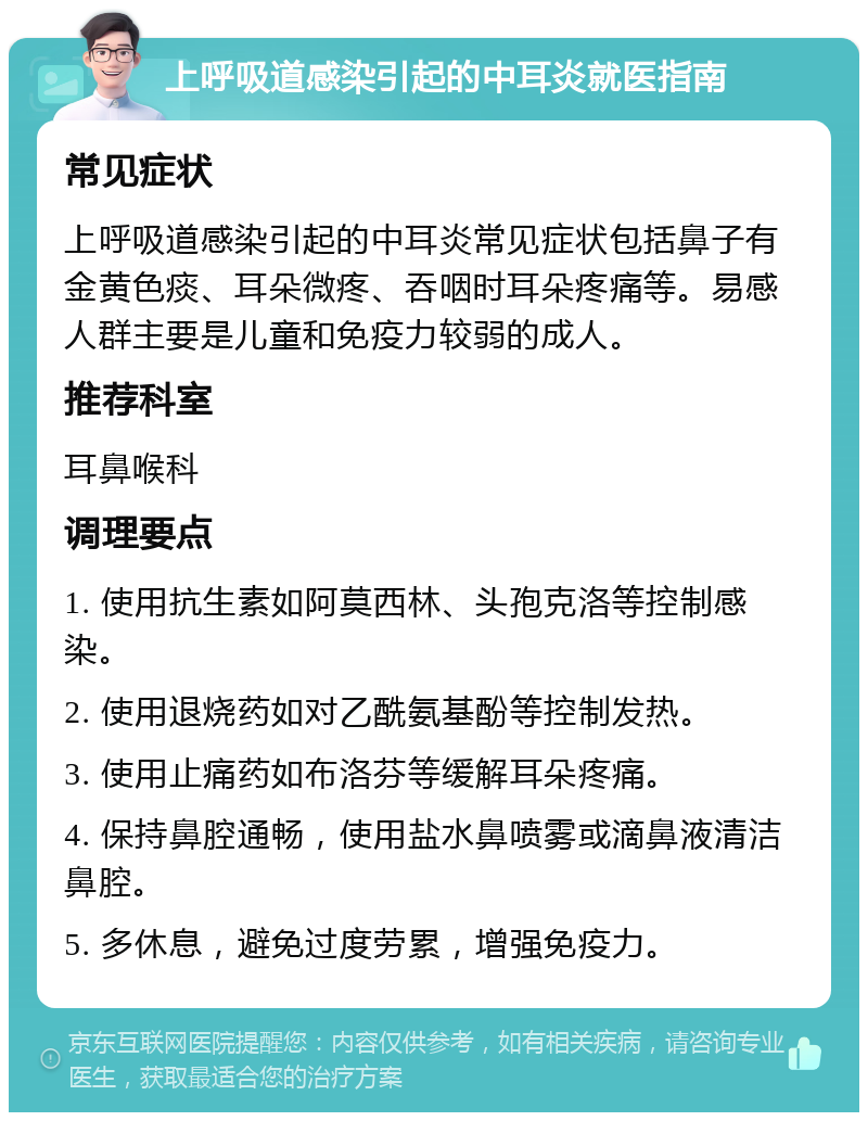 上呼吸道感染引起的中耳炎就医指南 常见症状 上呼吸道感染引起的中耳炎常见症状包括鼻子有金黄色痰、耳朵微疼、吞咽时耳朵疼痛等。易感人群主要是儿童和免疫力较弱的成人。 推荐科室 耳鼻喉科 调理要点 1. 使用抗生素如阿莫西林、头孢克洛等控制感染。 2. 使用退烧药如对乙酰氨基酚等控制发热。 3. 使用止痛药如布洛芬等缓解耳朵疼痛。 4. 保持鼻腔通畅，使用盐水鼻喷雾或滴鼻液清洁鼻腔。 5. 多休息，避免过度劳累，增强免疫力。