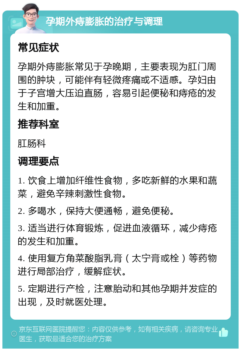 孕期外痔膨胀的治疗与调理 常见症状 孕期外痔膨胀常见于孕晚期，主要表现为肛门周围的肿块，可能伴有轻微疼痛或不适感。孕妇由于子宫增大压迫直肠，容易引起便秘和痔疮的发生和加重。 推荐科室 肛肠科 调理要点 1. 饮食上增加纤维性食物，多吃新鲜的水果和蔬菜，避免辛辣刺激性食物。 2. 多喝水，保持大便通畅，避免便秘。 3. 适当进行体育锻炼，促进血液循环，减少痔疮的发生和加重。 4. 使用复方角菜酸脂乳膏（太宁膏或栓）等药物进行局部治疗，缓解症状。 5. 定期进行产检，注意胎动和其他孕期并发症的出现，及时就医处理。