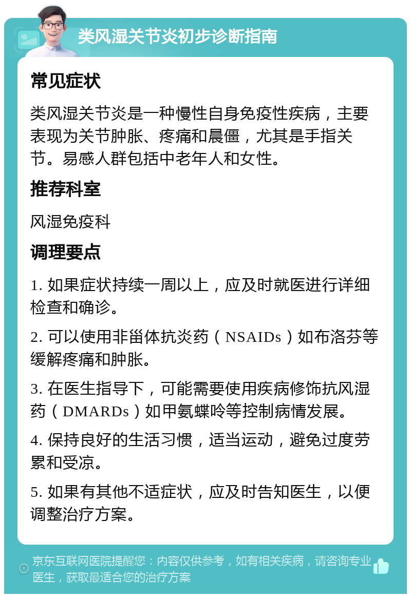 类风湿关节炎初步诊断指南 常见症状 类风湿关节炎是一种慢性自身免疫性疾病，主要表现为关节肿胀、疼痛和晨僵，尤其是手指关节。易感人群包括中老年人和女性。 推荐科室 风湿免疫科 调理要点 1. 如果症状持续一周以上，应及时就医进行详细检查和确诊。 2. 可以使用非甾体抗炎药（NSAIDs）如布洛芬等缓解疼痛和肿胀。 3. 在医生指导下，可能需要使用疾病修饰抗风湿药（DMARDs）如甲氨蝶呤等控制病情发展。 4. 保持良好的生活习惯，适当运动，避免过度劳累和受凉。 5. 如果有其他不适症状，应及时告知医生，以便调整治疗方案。