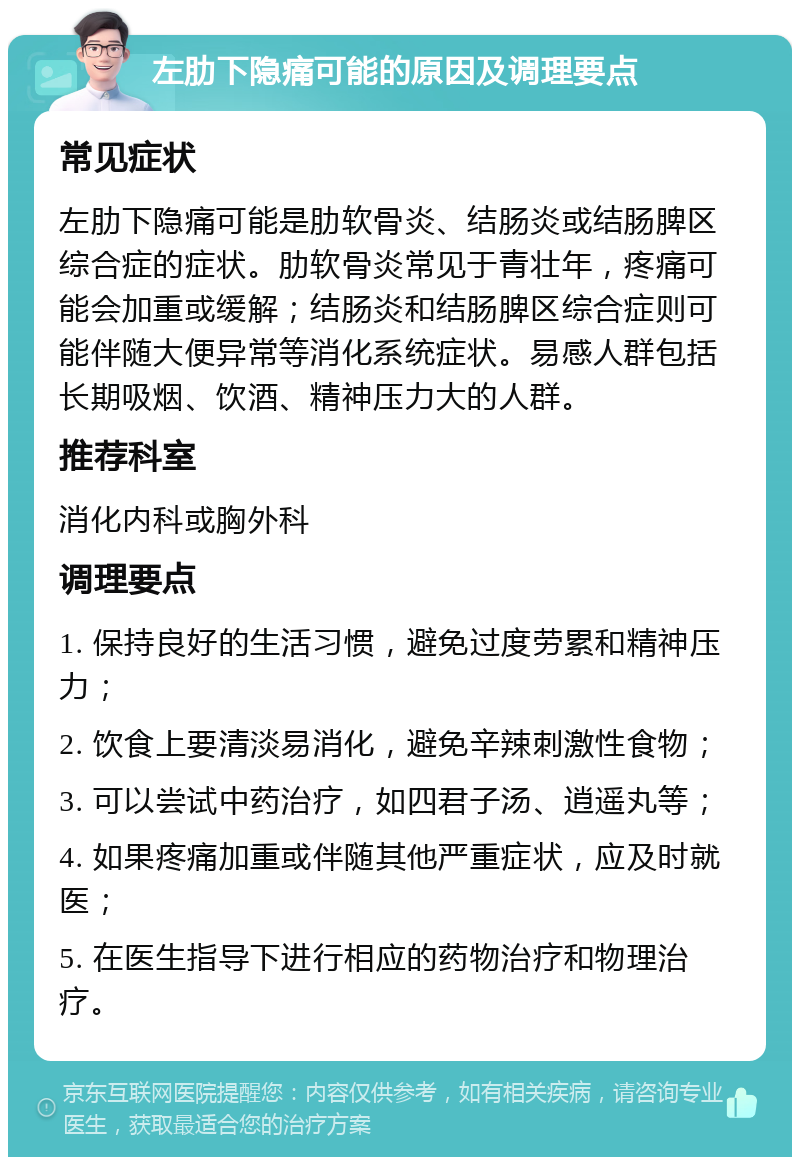 左肋下隐痛可能的原因及调理要点 常见症状 左肋下隐痛可能是肋软骨炎、结肠炎或结肠脾区综合症的症状。肋软骨炎常见于青壮年，疼痛可能会加重或缓解；结肠炎和结肠脾区综合症则可能伴随大便异常等消化系统症状。易感人群包括长期吸烟、饮酒、精神压力大的人群。 推荐科室 消化内科或胸外科 调理要点 1. 保持良好的生活习惯，避免过度劳累和精神压力； 2. 饮食上要清淡易消化，避免辛辣刺激性食物； 3. 可以尝试中药治疗，如四君子汤、逍遥丸等； 4. 如果疼痛加重或伴随其他严重症状，应及时就医； 5. 在医生指导下进行相应的药物治疗和物理治疗。