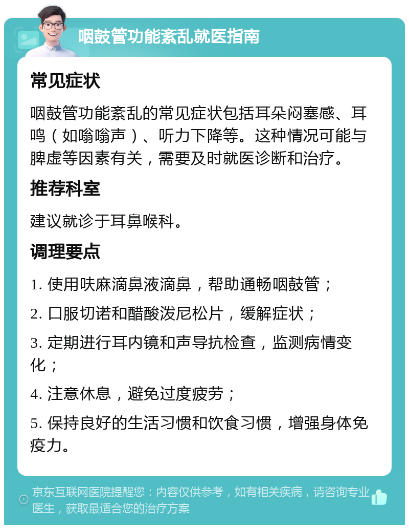 咽鼓管功能紊乱就医指南 常见症状 咽鼓管功能紊乱的常见症状包括耳朵闷塞感、耳鸣（如嗡嗡声）、听力下降等。这种情况可能与脾虚等因素有关，需要及时就医诊断和治疗。 推荐科室 建议就诊于耳鼻喉科。 调理要点 1. 使用呋麻滴鼻液滴鼻，帮助通畅咽鼓管； 2. 口服切诺和醋酸泼尼松片，缓解症状； 3. 定期进行耳内镜和声导抗检查，监测病情变化； 4. 注意休息，避免过度疲劳； 5. 保持良好的生活习惯和饮食习惯，增强身体免疫力。