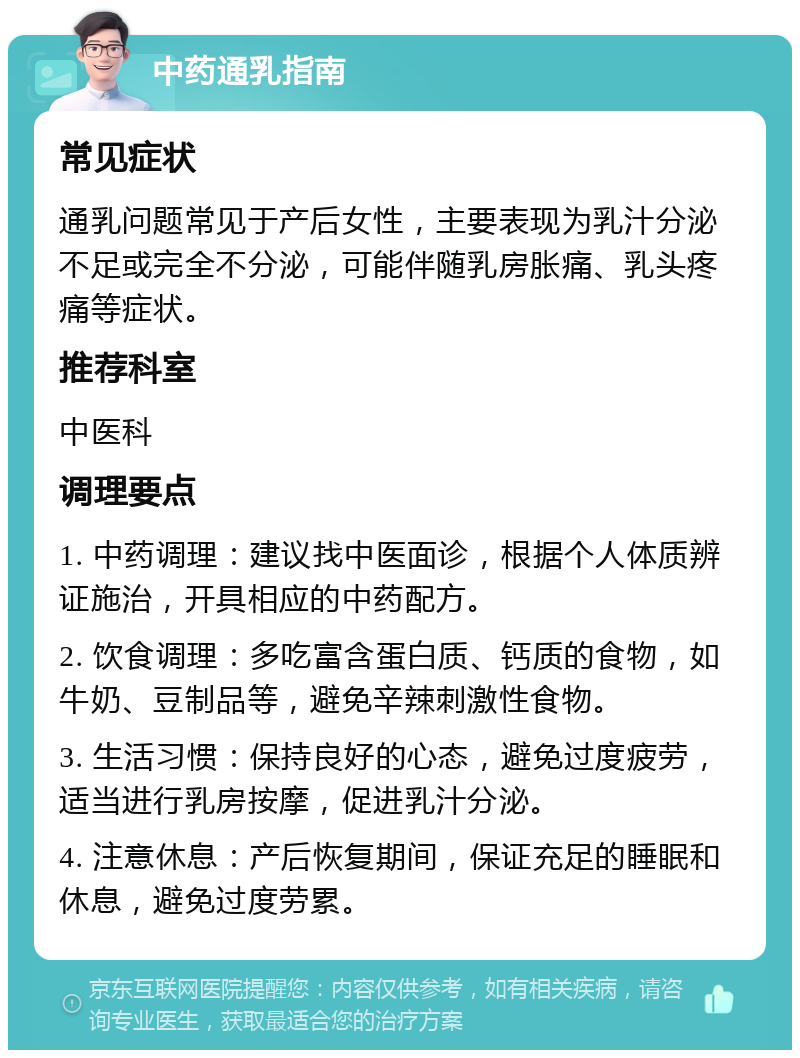 中药通乳指南 常见症状 通乳问题常见于产后女性，主要表现为乳汁分泌不足或完全不分泌，可能伴随乳房胀痛、乳头疼痛等症状。 推荐科室 中医科 调理要点 1. 中药调理：建议找中医面诊，根据个人体质辨证施治，开具相应的中药配方。 2. 饮食调理：多吃富含蛋白质、钙质的食物，如牛奶、豆制品等，避免辛辣刺激性食物。 3. 生活习惯：保持良好的心态，避免过度疲劳，适当进行乳房按摩，促进乳汁分泌。 4. 注意休息：产后恢复期间，保证充足的睡眠和休息，避免过度劳累。