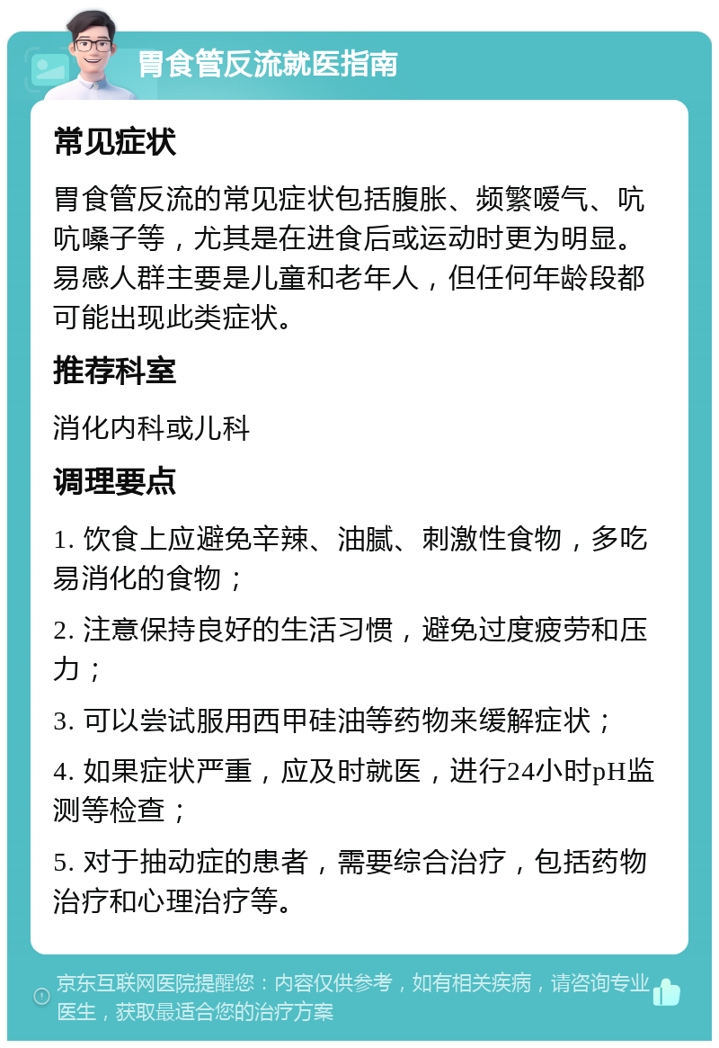 胃食管反流就医指南 常见症状 胃食管反流的常见症状包括腹胀、频繁嗳气、吭吭嗓子等，尤其是在进食后或运动时更为明显。易感人群主要是儿童和老年人，但任何年龄段都可能出现此类症状。 推荐科室 消化内科或儿科 调理要点 1. 饮食上应避免辛辣、油腻、刺激性食物，多吃易消化的食物； 2. 注意保持良好的生活习惯，避免过度疲劳和压力； 3. 可以尝试服用西甲硅油等药物来缓解症状； 4. 如果症状严重，应及时就医，进行24小时pH监测等检查； 5. 对于抽动症的患者，需要综合治疗，包括药物治疗和心理治疗等。