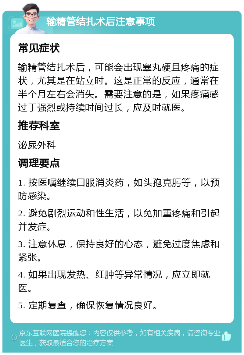 输精管结扎术后注意事项 常见症状 输精管结扎术后，可能会出现睾丸硬且疼痛的症状，尤其是在站立时。这是正常的反应，通常在半个月左右会消失。需要注意的是，如果疼痛感过于强烈或持续时间过长，应及时就医。 推荐科室 泌尿外科 调理要点 1. 按医嘱继续口服消炎药，如头孢克肟等，以预防感染。 2. 避免剧烈运动和性生活，以免加重疼痛和引起并发症。 3. 注意休息，保持良好的心态，避免过度焦虑和紧张。 4. 如果出现发热、红肿等异常情况，应立即就医。 5. 定期复查，确保恢复情况良好。