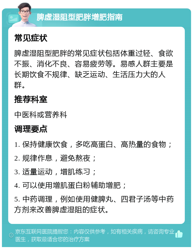 脾虚湿阻型肥胖增肥指南 常见症状 脾虚湿阻型肥胖的常见症状包括体重过轻、食欲不振、消化不良、容易疲劳等。易感人群主要是长期饮食不规律、缺乏运动、生活压力大的人群。 推荐科室 中医科或营养科 调理要点 1. 保持健康饮食，多吃高蛋白、高热量的食物； 2. 规律作息，避免熬夜； 3. 适量运动，增肌练习； 4. 可以使用增肌蛋白粉辅助增肥； 5. 中药调理，例如使用健脾丸、四君子汤等中药方剂来改善脾虚湿阻的症状。