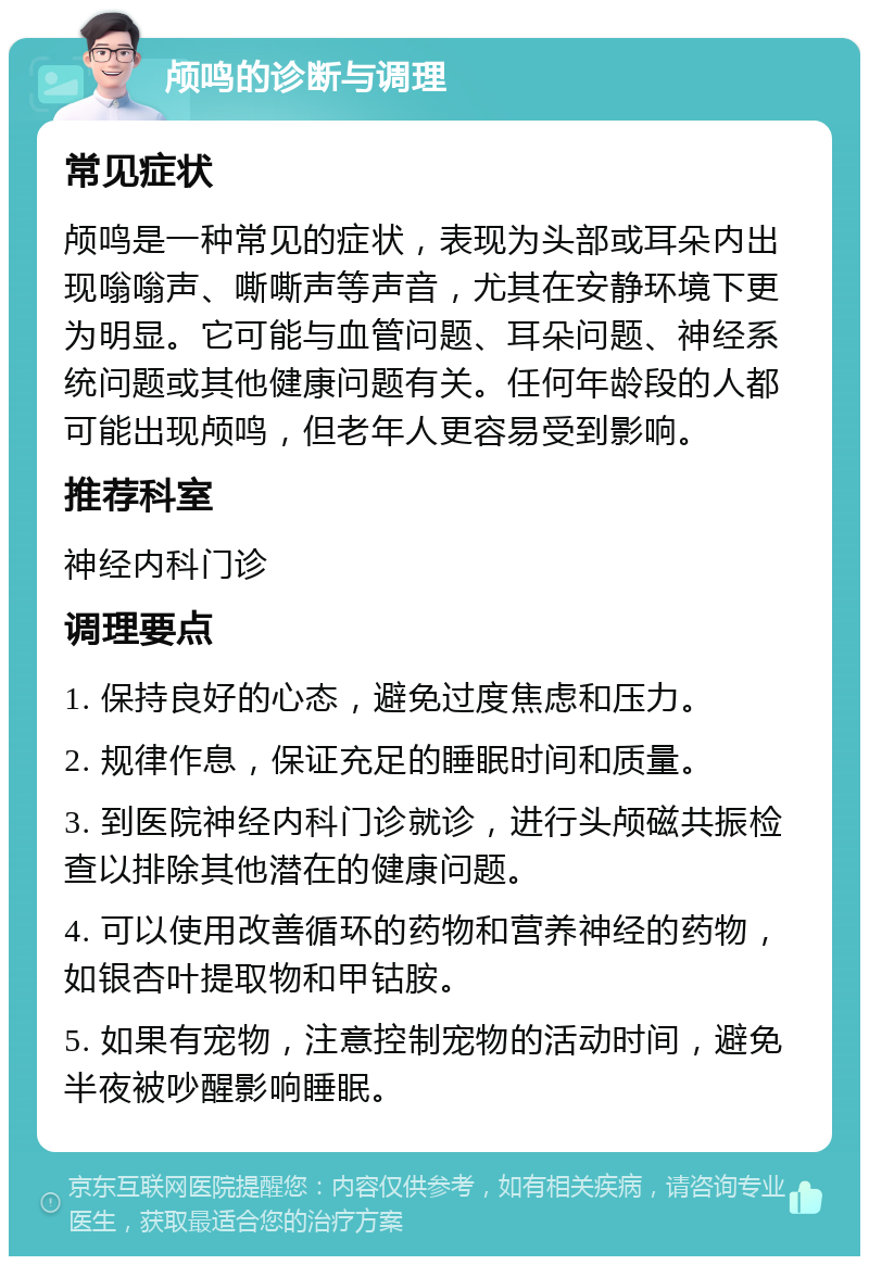 颅鸣的诊断与调理 常见症状 颅鸣是一种常见的症状，表现为头部或耳朵内出现嗡嗡声、嘶嘶声等声音，尤其在安静环境下更为明显。它可能与血管问题、耳朵问题、神经系统问题或其他健康问题有关。任何年龄段的人都可能出现颅鸣，但老年人更容易受到影响。 推荐科室 神经内科门诊 调理要点 1. 保持良好的心态，避免过度焦虑和压力。 2. 规律作息，保证充足的睡眠时间和质量。 3. 到医院神经内科门诊就诊，进行头颅磁共振检查以排除其他潜在的健康问题。 4. 可以使用改善循环的药物和营养神经的药物，如银杏叶提取物和甲钴胺。 5. 如果有宠物，注意控制宠物的活动时间，避免半夜被吵醒影响睡眠。