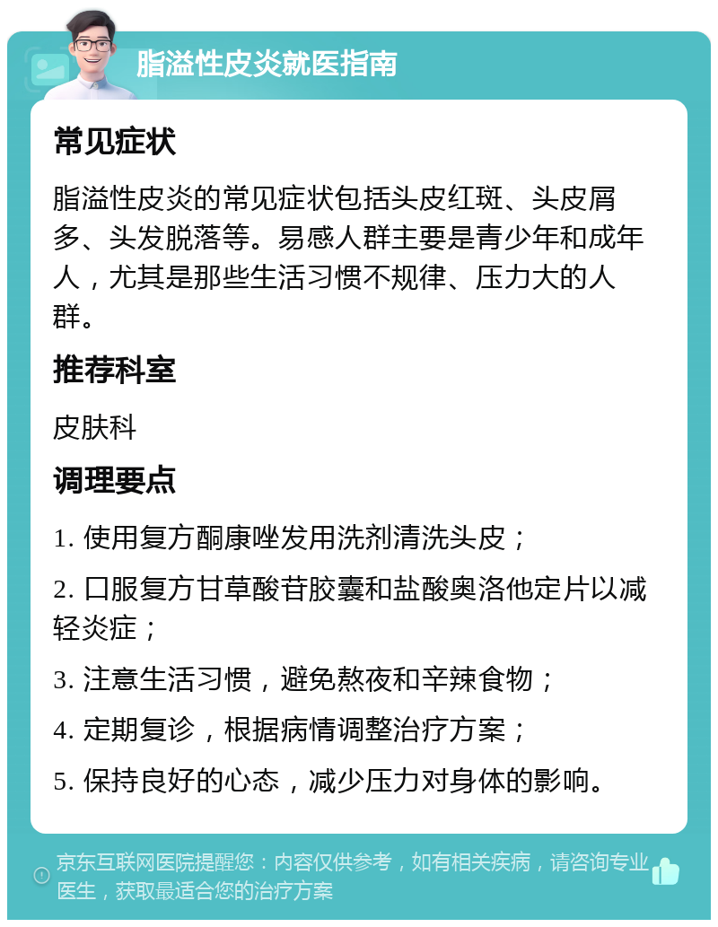 脂溢性皮炎就医指南 常见症状 脂溢性皮炎的常见症状包括头皮红斑、头皮屑多、头发脱落等。易感人群主要是青少年和成年人，尤其是那些生活习惯不规律、压力大的人群。 推荐科室 皮肤科 调理要点 1. 使用复方酮康唑发用洗剂清洗头皮； 2. 口服复方甘草酸苷胶囊和盐酸奥洛他定片以减轻炎症； 3. 注意生活习惯，避免熬夜和辛辣食物； 4. 定期复诊，根据病情调整治疗方案； 5. 保持良好的心态，减少压力对身体的影响。