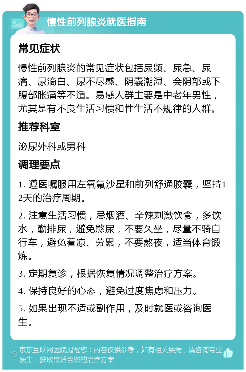 慢性前列腺炎就医指南 常见症状 慢性前列腺炎的常见症状包括尿频、尿急、尿痛、尿滴白、尿不尽感、阴囊潮湿、会阴部或下腹部胀痛等不适。易感人群主要是中老年男性，尤其是有不良生活习惯和性生活不规律的人群。 推荐科室 泌尿外科或男科 调理要点 1. 遵医嘱服用左氧氟沙星和前列舒通胶囊，坚持12天的治疗周期。 2. 注意生活习惯，忌烟酒、辛辣刺激饮食，多饮水，勤排尿，避免憋尿，不要久坐，尽量不骑自行车，避免着凉、劳累，不要熬夜，适当体育锻炼。 3. 定期复诊，根据恢复情况调整治疗方案。 4. 保持良好的心态，避免过度焦虑和压力。 5. 如果出现不适或副作用，及时就医或咨询医生。