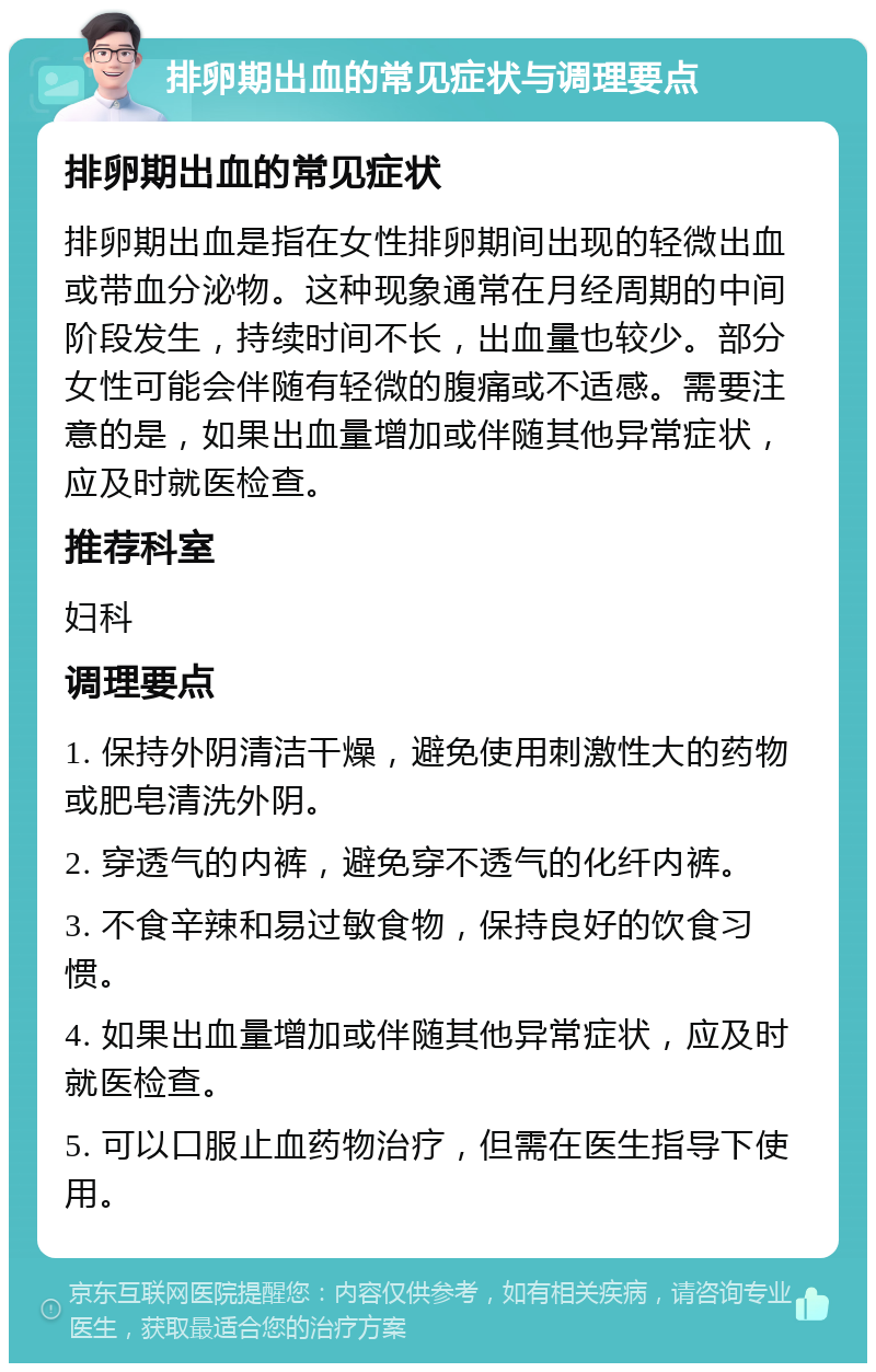 排卵期出血的常见症状与调理要点 排卵期出血的常见症状 排卵期出血是指在女性排卵期间出现的轻微出血或带血分泌物。这种现象通常在月经周期的中间阶段发生，持续时间不长，出血量也较少。部分女性可能会伴随有轻微的腹痛或不适感。需要注意的是，如果出血量增加或伴随其他异常症状，应及时就医检查。 推荐科室 妇科 调理要点 1. 保持外阴清洁干燥，避免使用刺激性大的药物或肥皂清洗外阴。 2. 穿透气的内裤，避免穿不透气的化纤内裤。 3. 不食辛辣和易过敏食物，保持良好的饮食习惯。 4. 如果出血量增加或伴随其他异常症状，应及时就医检查。 5. 可以口服止血药物治疗，但需在医生指导下使用。