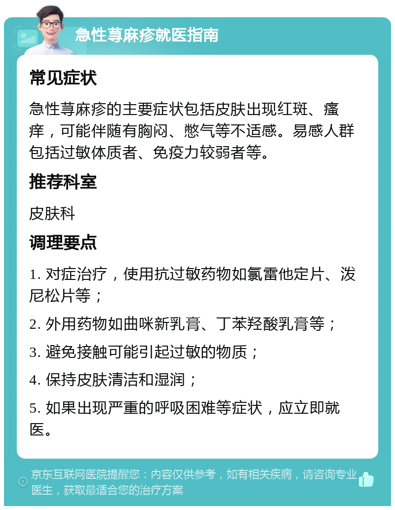 急性荨麻疹就医指南 常见症状 急性荨麻疹的主要症状包括皮肤出现红斑、瘙痒，可能伴随有胸闷、憋气等不适感。易感人群包括过敏体质者、免疫力较弱者等。 推荐科室 皮肤科 调理要点 1. 对症治疗，使用抗过敏药物如氯雷他定片、泼尼松片等； 2. 外用药物如曲咪新乳膏、丁苯羟酸乳膏等； 3. 避免接触可能引起过敏的物质； 4. 保持皮肤清洁和湿润； 5. 如果出现严重的呼吸困难等症状，应立即就医。