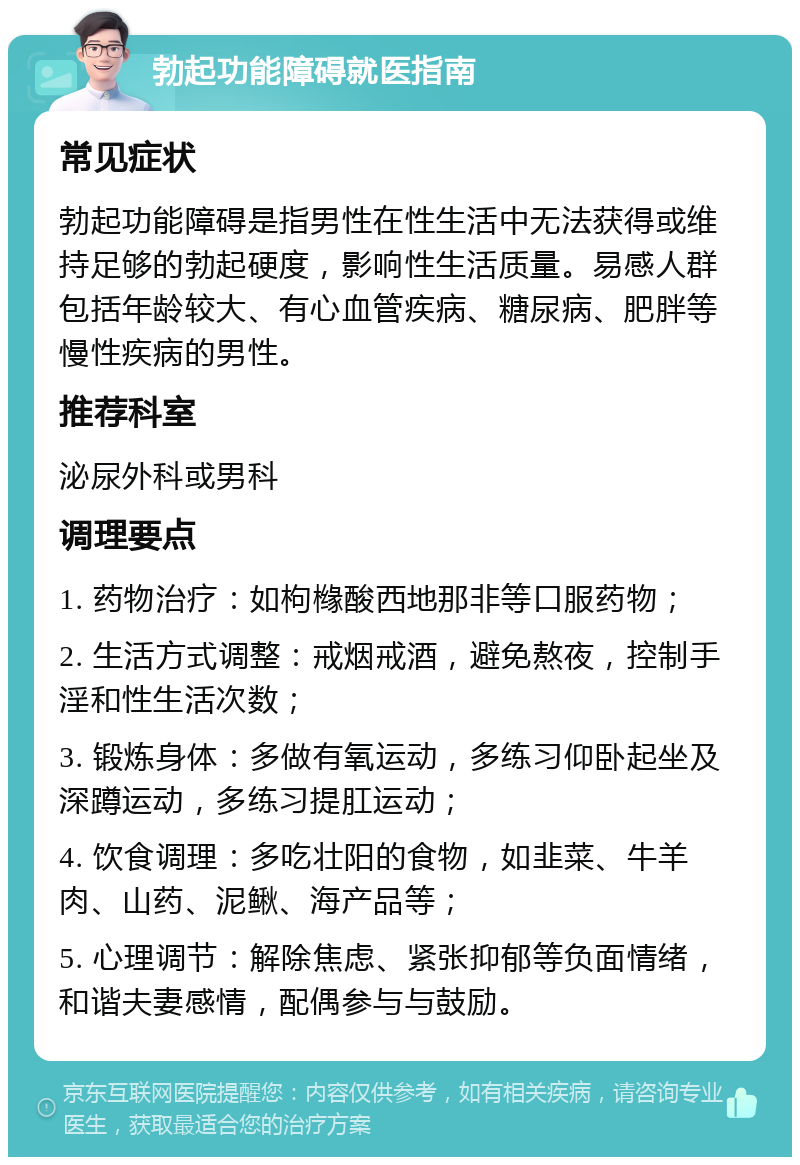 勃起功能障碍就医指南 常见症状 勃起功能障碍是指男性在性生活中无法获得或维持足够的勃起硬度，影响性生活质量。易感人群包括年龄较大、有心血管疾病、糖尿病、肥胖等慢性疾病的男性。 推荐科室 泌尿外科或男科 调理要点 1. 药物治疗：如枸橼酸西地那非等口服药物； 2. 生活方式调整：戒烟戒酒，避免熬夜，控制手淫和性生活次数； 3. 锻炼身体：多做有氧运动，多练习仰卧起坐及深蹲运动，多练习提肛运动； 4. 饮食调理：多吃壮阳的食物，如韭菜、牛羊肉、山药、泥鳅、海产品等； 5. 心理调节：解除焦虑、紧张抑郁等负面情绪，和谐夫妻感情，配偶参与与鼓励。