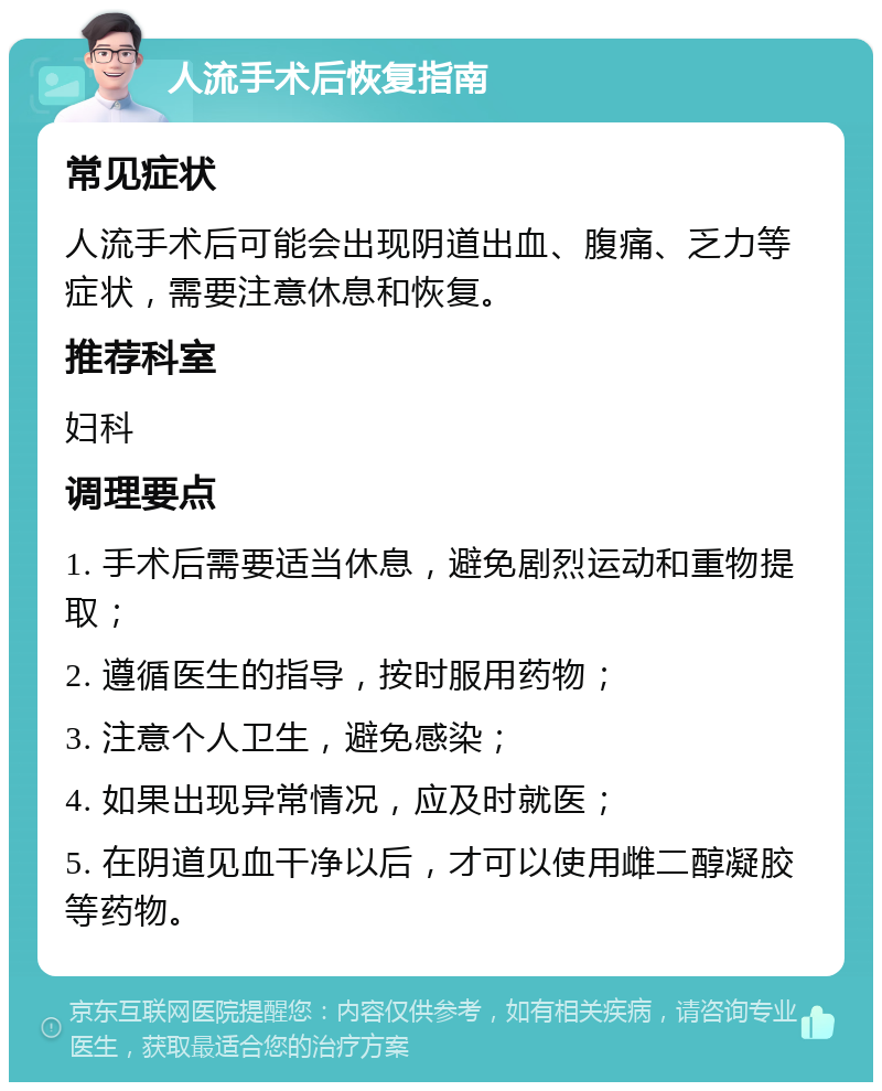 人流手术后恢复指南 常见症状 人流手术后可能会出现阴道出血、腹痛、乏力等症状，需要注意休息和恢复。 推荐科室 妇科 调理要点 1. 手术后需要适当休息，避免剧烈运动和重物提取； 2. 遵循医生的指导，按时服用药物； 3. 注意个人卫生，避免感染； 4. 如果出现异常情况，应及时就医； 5. 在阴道见血干净以后，才可以使用雌二醇凝胶等药物。