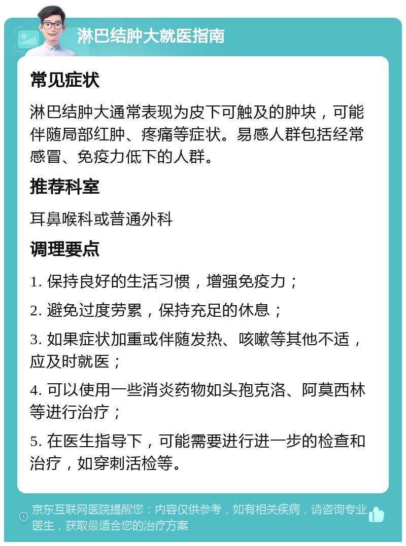 淋巴结肿大就医指南 常见症状 淋巴结肿大通常表现为皮下可触及的肿块，可能伴随局部红肿、疼痛等症状。易感人群包括经常感冒、免疫力低下的人群。 推荐科室 耳鼻喉科或普通外科 调理要点 1. 保持良好的生活习惯，增强免疫力； 2. 避免过度劳累，保持充足的休息； 3. 如果症状加重或伴随发热、咳嗽等其他不适，应及时就医； 4. 可以使用一些消炎药物如头孢克洛、阿莫西林等进行治疗； 5. 在医生指导下，可能需要进行进一步的检查和治疗，如穿刺活检等。