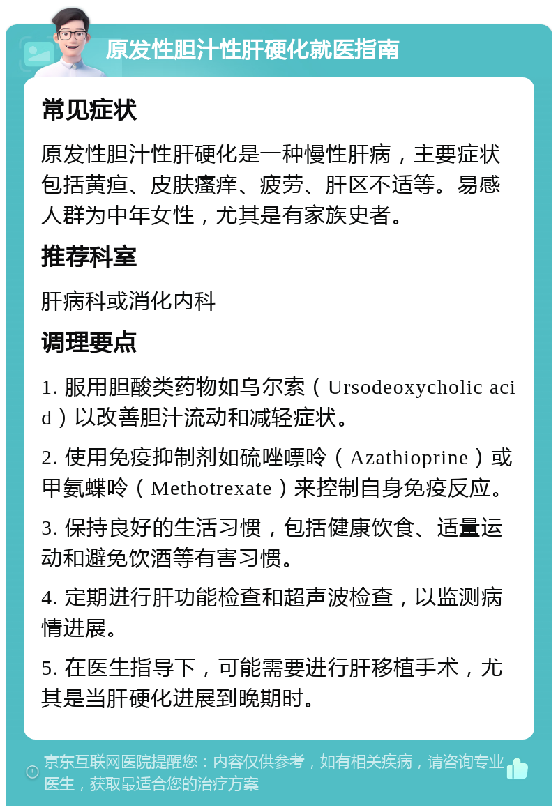 原发性胆汁性肝硬化就医指南 常见症状 原发性胆汁性肝硬化是一种慢性肝病，主要症状包括黄疸、皮肤瘙痒、疲劳、肝区不适等。易感人群为中年女性，尤其是有家族史者。 推荐科室 肝病科或消化内科 调理要点 1. 服用胆酸类药物如乌尔索（Ursodeoxycholic acid）以改善胆汁流动和减轻症状。 2. 使用免疫抑制剂如硫唑嘌呤（Azathioprine）或甲氨蝶呤（Methotrexate）来控制自身免疫反应。 3. 保持良好的生活习惯，包括健康饮食、适量运动和避免饮酒等有害习惯。 4. 定期进行肝功能检查和超声波检查，以监测病情进展。 5. 在医生指导下，可能需要进行肝移植手术，尤其是当肝硬化进展到晚期时。