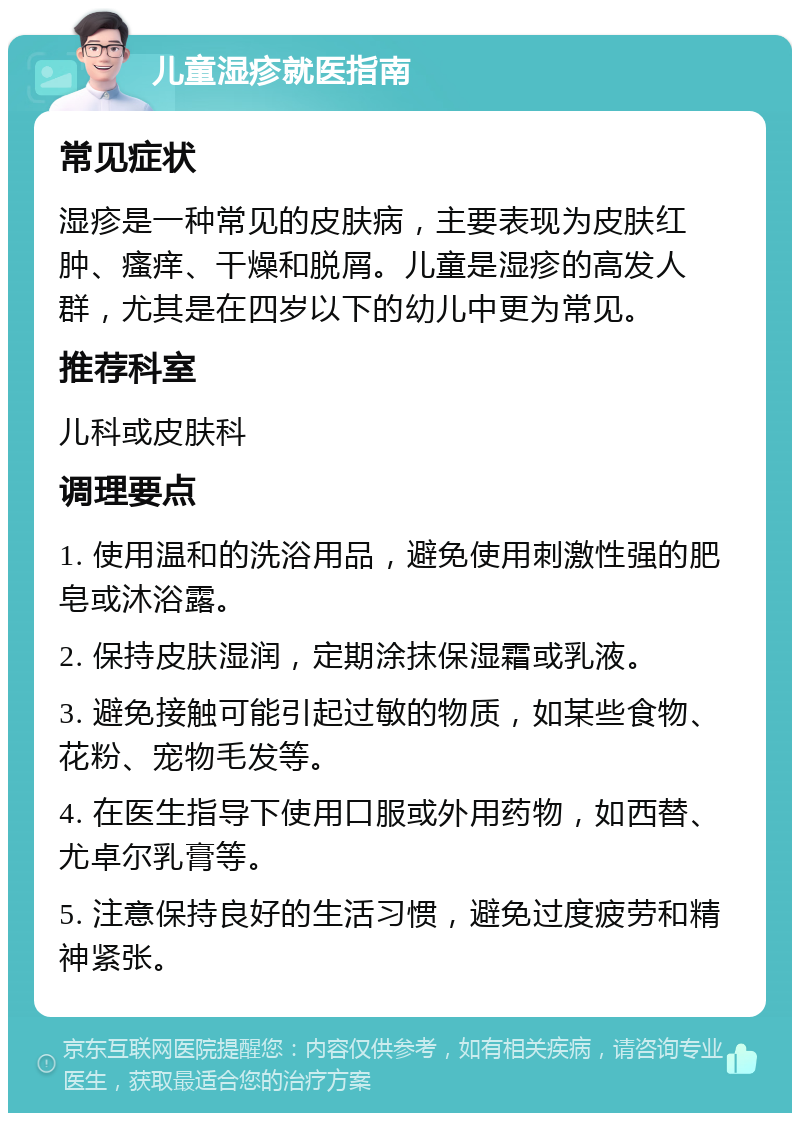 儿童湿疹就医指南 常见症状 湿疹是一种常见的皮肤病，主要表现为皮肤红肿、瘙痒、干燥和脱屑。儿童是湿疹的高发人群，尤其是在四岁以下的幼儿中更为常见。 推荐科室 儿科或皮肤科 调理要点 1. 使用温和的洗浴用品，避免使用刺激性强的肥皂或沐浴露。 2. 保持皮肤湿润，定期涂抹保湿霜或乳液。 3. 避免接触可能引起过敏的物质，如某些食物、花粉、宠物毛发等。 4. 在医生指导下使用口服或外用药物，如西替、尤卓尔乳膏等。 5. 注意保持良好的生活习惯，避免过度疲劳和精神紧张。