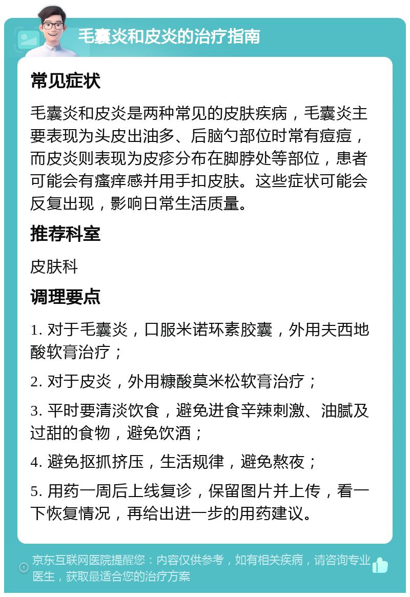 毛囊炎和皮炎的治疗指南 常见症状 毛囊炎和皮炎是两种常见的皮肤疾病，毛囊炎主要表现为头皮出油多、后脑勺部位时常有痘痘，而皮炎则表现为皮疹分布在脚脖处等部位，患者可能会有瘙痒感并用手扣皮肤。这些症状可能会反复出现，影响日常生活质量。 推荐科室 皮肤科 调理要点 1. 对于毛囊炎，口服米诺环素胶囊，外用夫西地酸软膏治疗； 2. 对于皮炎，外用糠酸莫米松软膏治疗； 3. 平时要清淡饮食，避免进食辛辣刺激、油腻及过甜的食物，避免饮酒； 4. 避免抠抓挤压，生活规律，避免熬夜； 5. 用药一周后上线复诊，保留图片并上传，看一下恢复情况，再给出进一步的用药建议。