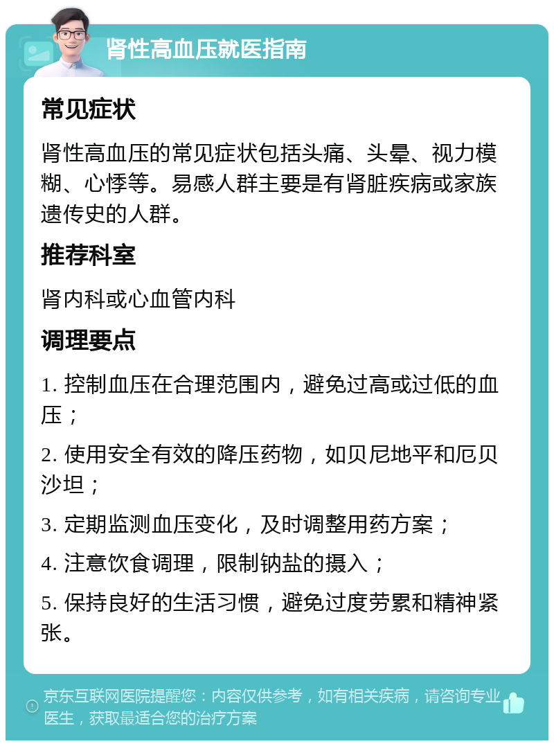 肾性高血压就医指南 常见症状 肾性高血压的常见症状包括头痛、头晕、视力模糊、心悸等。易感人群主要是有肾脏疾病或家族遗传史的人群。 推荐科室 肾内科或心血管内科 调理要点 1. 控制血压在合理范围内，避免过高或过低的血压； 2. 使用安全有效的降压药物，如贝尼地平和厄贝沙坦； 3. 定期监测血压变化，及时调整用药方案； 4. 注意饮食调理，限制钠盐的摄入； 5. 保持良好的生活习惯，避免过度劳累和精神紧张。