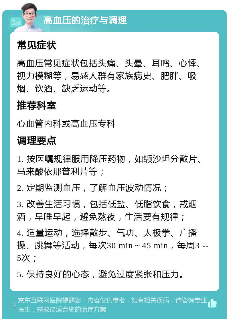 高血压的治疗与调理 常见症状 高血压常见症状包括头痛、头晕、耳鸣、心悸、视力模糊等，易感人群有家族病史、肥胖、吸烟、饮酒、缺乏运动等。 推荐科室 心血管内科或高血压专科 调理要点 1. 按医嘱规律服用降压药物，如缬沙坦分散片、马来酸依那普利片等； 2. 定期监测血压，了解血压波动情况； 3. 改善生活习惯，包括低盐、低脂饮食，戒烟酒，早睡早起，避免熬夜，生活要有规律； 4. 适量运动，选择散步、气功、太极拳、广播操、跳舞等活动，每次30 min～45 min，每周3 --5次； 5. 保持良好的心态，避免过度紧张和压力。