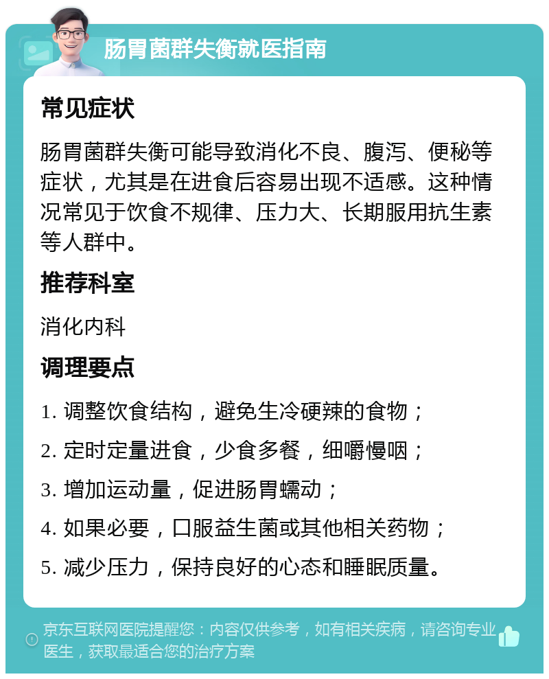 肠胃菌群失衡就医指南 常见症状 肠胃菌群失衡可能导致消化不良、腹泻、便秘等症状，尤其是在进食后容易出现不适感。这种情况常见于饮食不规律、压力大、长期服用抗生素等人群中。 推荐科室 消化内科 调理要点 1. 调整饮食结构，避免生冷硬辣的食物； 2. 定时定量进食，少食多餐，细嚼慢咽； 3. 增加运动量，促进肠胃蠕动； 4. 如果必要，口服益生菌或其他相关药物； 5. 减少压力，保持良好的心态和睡眠质量。