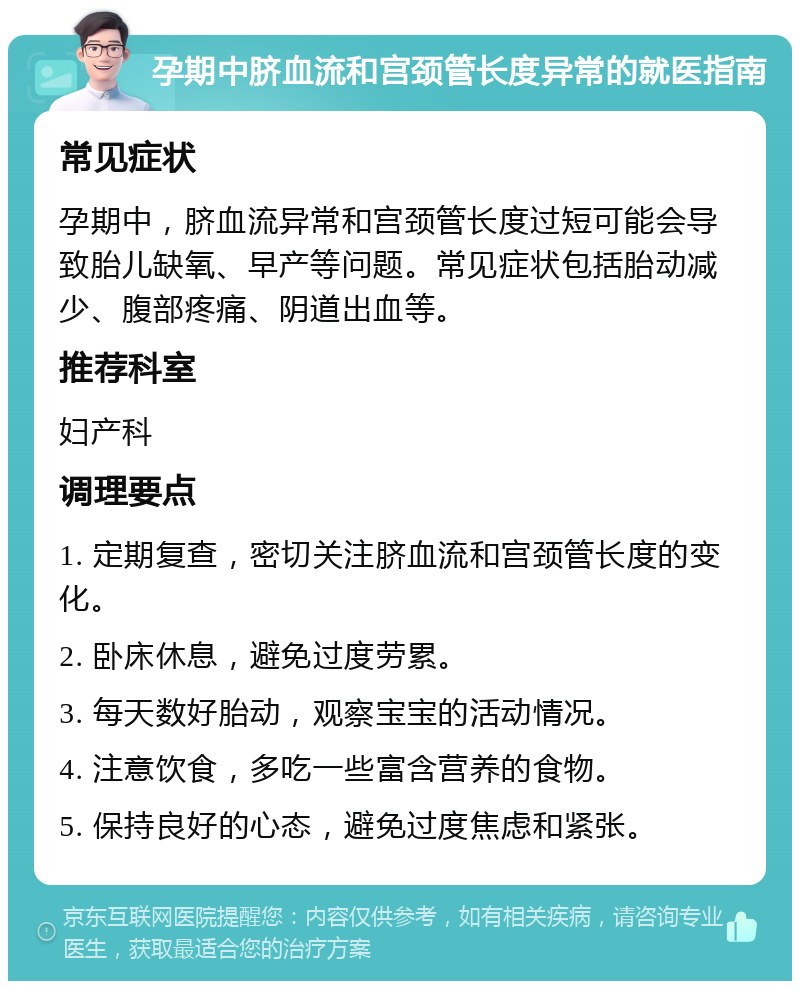 孕期中脐血流和宫颈管长度异常的就医指南 常见症状 孕期中，脐血流异常和宫颈管长度过短可能会导致胎儿缺氧、早产等问题。常见症状包括胎动减少、腹部疼痛、阴道出血等。 推荐科室 妇产科 调理要点 1. 定期复查，密切关注脐血流和宫颈管长度的变化。 2. 卧床休息，避免过度劳累。 3. 每天数好胎动，观察宝宝的活动情况。 4. 注意饮食，多吃一些富含营养的食物。 5. 保持良好的心态，避免过度焦虑和紧张。