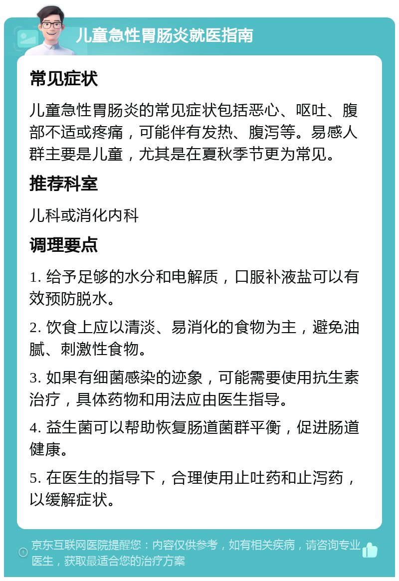 儿童急性胃肠炎就医指南 常见症状 儿童急性胃肠炎的常见症状包括恶心、呕吐、腹部不适或疼痛，可能伴有发热、腹泻等。易感人群主要是儿童，尤其是在夏秋季节更为常见。 推荐科室 儿科或消化内科 调理要点 1. 给予足够的水分和电解质，口服补液盐可以有效预防脱水。 2. 饮食上应以清淡、易消化的食物为主，避免油腻、刺激性食物。 3. 如果有细菌感染的迹象，可能需要使用抗生素治疗，具体药物和用法应由医生指导。 4. 益生菌可以帮助恢复肠道菌群平衡，促进肠道健康。 5. 在医生的指导下，合理使用止吐药和止泻药，以缓解症状。