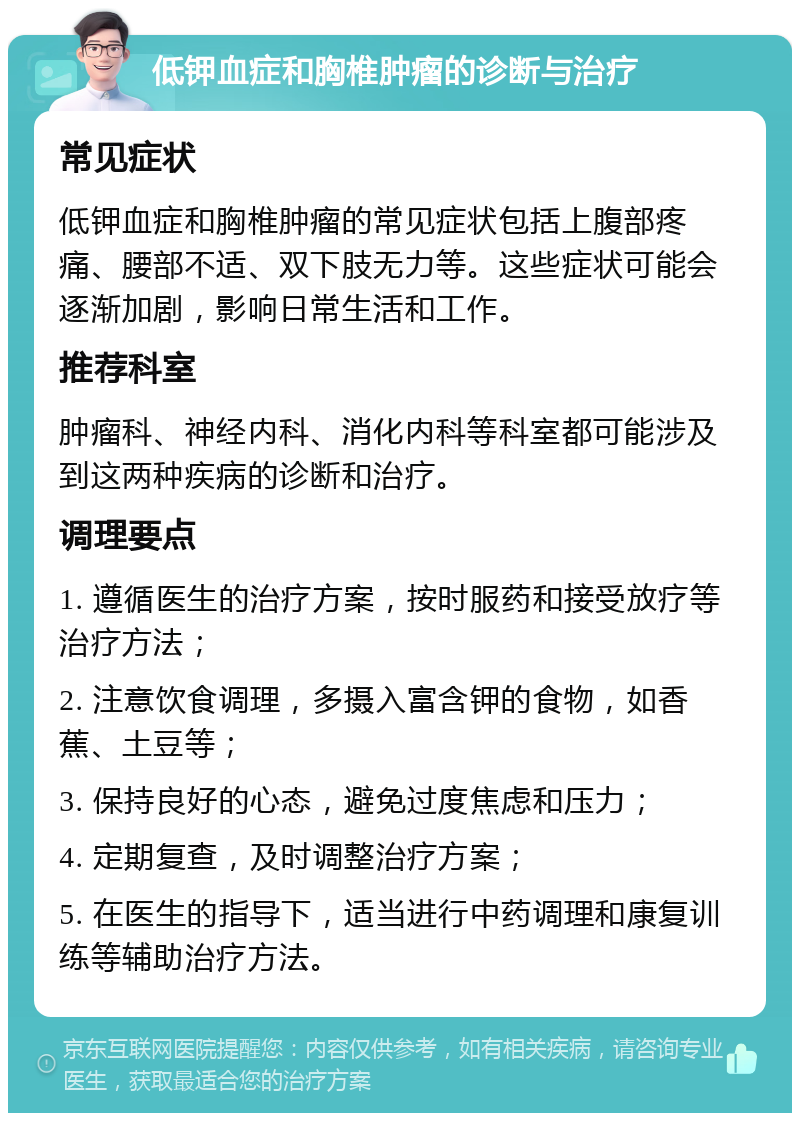 低钾血症和胸椎肿瘤的诊断与治疗 常见症状 低钾血症和胸椎肿瘤的常见症状包括上腹部疼痛、腰部不适、双下肢无力等。这些症状可能会逐渐加剧，影响日常生活和工作。 推荐科室 肿瘤科、神经内科、消化内科等科室都可能涉及到这两种疾病的诊断和治疗。 调理要点 1. 遵循医生的治疗方案，按时服药和接受放疗等治疗方法； 2. 注意饮食调理，多摄入富含钾的食物，如香蕉、土豆等； 3. 保持良好的心态，避免过度焦虑和压力； 4. 定期复查，及时调整治疗方案； 5. 在医生的指导下，适当进行中药调理和康复训练等辅助治疗方法。