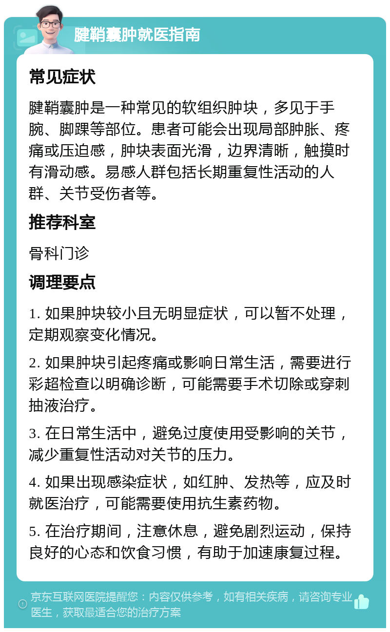 腱鞘囊肿就医指南 常见症状 腱鞘囊肿是一种常见的软组织肿块，多见于手腕、脚踝等部位。患者可能会出现局部肿胀、疼痛或压迫感，肿块表面光滑，边界清晰，触摸时有滑动感。易感人群包括长期重复性活动的人群、关节受伤者等。 推荐科室 骨科门诊 调理要点 1. 如果肿块较小且无明显症状，可以暂不处理，定期观察变化情况。 2. 如果肿块引起疼痛或影响日常生活，需要进行彩超检查以明确诊断，可能需要手术切除或穿刺抽液治疗。 3. 在日常生活中，避免过度使用受影响的关节，减少重复性活动对关节的压力。 4. 如果出现感染症状，如红肿、发热等，应及时就医治疗，可能需要使用抗生素药物。 5. 在治疗期间，注意休息，避免剧烈运动，保持良好的心态和饮食习惯，有助于加速康复过程。