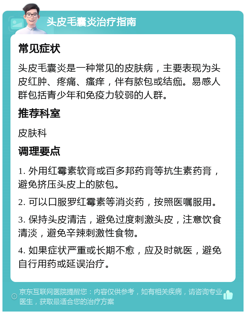 头皮毛囊炎治疗指南 常见症状 头皮毛囊炎是一种常见的皮肤病，主要表现为头皮红肿、疼痛、瘙痒，伴有脓包或结痂。易感人群包括青少年和免疫力较弱的人群。 推荐科室 皮肤科 调理要点 1. 外用红霉素软膏或百多邦药膏等抗生素药膏，避免挤压头皮上的脓包。 2. 可以口服罗红霉素等消炎药，按照医嘱服用。 3. 保持头皮清洁，避免过度刺激头皮，注意饮食清淡，避免辛辣刺激性食物。 4. 如果症状严重或长期不愈，应及时就医，避免自行用药或延误治疗。