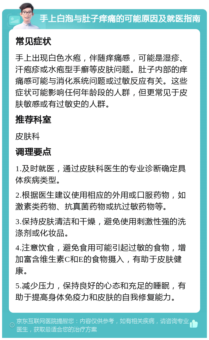 手上白泡与肚子痒痛的可能原因及就医指南 常见症状 手上出现白色水疱，伴随痒痛感，可能是湿疹、汗疱疹或水疱型手癣等皮肤问题。肚子内部的痒痛感可能与消化系统问题或过敏反应有关。这些症状可能影响任何年龄段的人群，但更常见于皮肤敏感或有过敏史的人群。 推荐科室 皮肤科 调理要点 1.及时就医，通过皮肤科医生的专业诊断确定具体疾病类型。 2.根据医生建议使用相应的外用或口服药物，如激素类药物、抗真菌药物或抗过敏药物等。 3.保持皮肤清洁和干燥，避免使用刺激性强的洗涤剂或化妆品。 4.注意饮食，避免食用可能引起过敏的食物，增加富含维生素C和E的食物摄入，有助于皮肤健康。 5.减少压力，保持良好的心态和充足的睡眠，有助于提高身体免疫力和皮肤的自我修复能力。