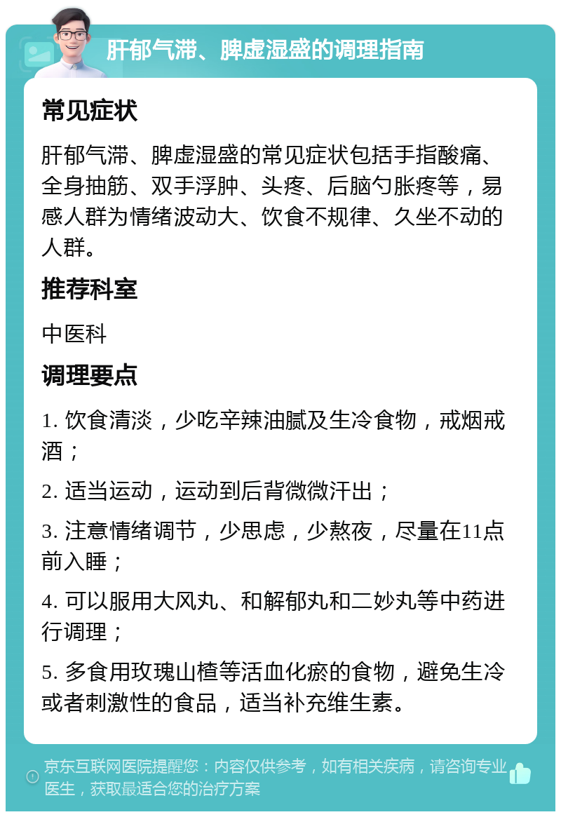 肝郁气滞、脾虚湿盛的调理指南 常见症状 肝郁气滞、脾虚湿盛的常见症状包括手指酸痛、全身抽筋、双手浮肿、头疼、后脑勺胀疼等，易感人群为情绪波动大、饮食不规律、久坐不动的人群。 推荐科室 中医科 调理要点 1. 饮食清淡，少吃辛辣油腻及生冷食物，戒烟戒酒； 2. 适当运动，运动到后背微微汗出； 3. 注意情绪调节，少思虑，少熬夜，尽量在11点前入睡； 4. 可以服用大风丸、和解郁丸和二妙丸等中药进行调理； 5. 多食用玫瑰山楂等活血化瘀的食物，避免生冷或者刺激性的食品，适当补充维生素。