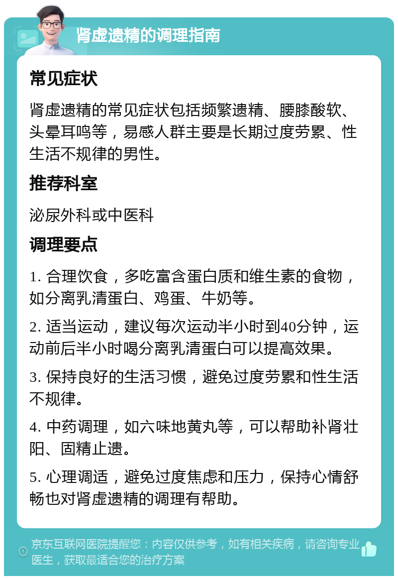 肾虚遗精的调理指南 常见症状 肾虚遗精的常见症状包括频繁遗精、腰膝酸软、头晕耳鸣等，易感人群主要是长期过度劳累、性生活不规律的男性。 推荐科室 泌尿外科或中医科 调理要点 1. 合理饮食，多吃富含蛋白质和维生素的食物，如分离乳清蛋白、鸡蛋、牛奶等。 2. 适当运动，建议每次运动半小时到40分钟，运动前后半小时喝分离乳清蛋白可以提高效果。 3. 保持良好的生活习惯，避免过度劳累和性生活不规律。 4. 中药调理，如六味地黄丸等，可以帮助补肾壮阳、固精止遗。 5. 心理调适，避免过度焦虑和压力，保持心情舒畅也对肾虚遗精的调理有帮助。