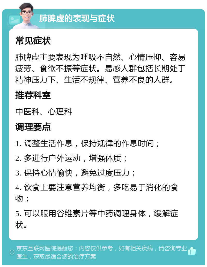 肺脾虚的表现与症状 常见症状 肺脾虚主要表现为呼吸不自然、心情压抑、容易疲劳、食欲不振等症状。易感人群包括长期处于精神压力下、生活不规律、营养不良的人群。 推荐科室 中医科、心理科 调理要点 1. 调整生活作息，保持规律的作息时间； 2. 多进行户外运动，增强体质； 3. 保持心情愉快，避免过度压力； 4. 饮食上要注意营养均衡，多吃易于消化的食物； 5. 可以服用谷维素片等中药调理身体，缓解症状。