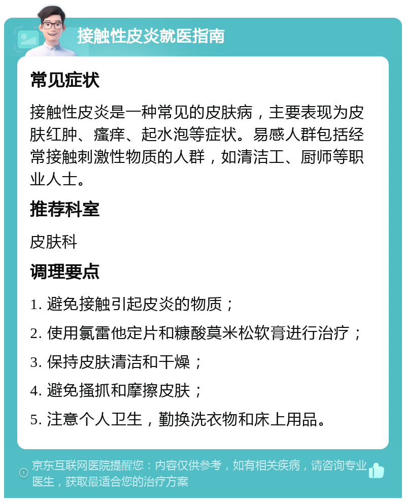 接触性皮炎就医指南 常见症状 接触性皮炎是一种常见的皮肤病，主要表现为皮肤红肿、瘙痒、起水泡等症状。易感人群包括经常接触刺激性物质的人群，如清洁工、厨师等职业人士。 推荐科室 皮肤科 调理要点 1. 避免接触引起皮炎的物质； 2. 使用氯雷他定片和糠酸莫米松软膏进行治疗； 3. 保持皮肤清洁和干燥； 4. 避免搔抓和摩擦皮肤； 5. 注意个人卫生，勤换洗衣物和床上用品。