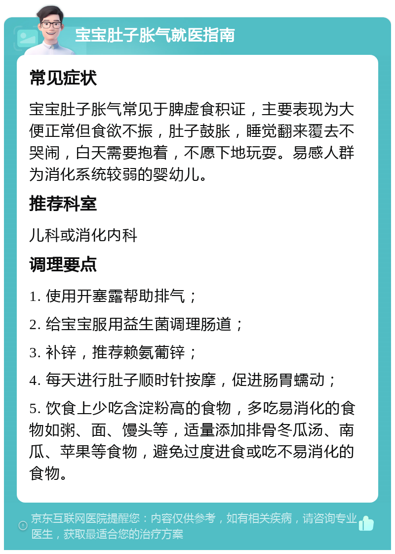 宝宝肚子胀气就医指南 常见症状 宝宝肚子胀气常见于脾虚食积证，主要表现为大便正常但食欲不振，肚子鼓胀，睡觉翻来覆去不哭闹，白天需要抱着，不愿下地玩耍。易感人群为消化系统较弱的婴幼儿。 推荐科室 儿科或消化内科 调理要点 1. 使用开塞露帮助排气； 2. 给宝宝服用益生菌调理肠道； 3. 补锌，推荐赖氨葡锌； 4. 每天进行肚子顺时针按摩，促进肠胃蠕动； 5. 饮食上少吃含淀粉高的食物，多吃易消化的食物如粥、面、馒头等，适量添加排骨冬瓜汤、南瓜、苹果等食物，避免过度进食或吃不易消化的食物。