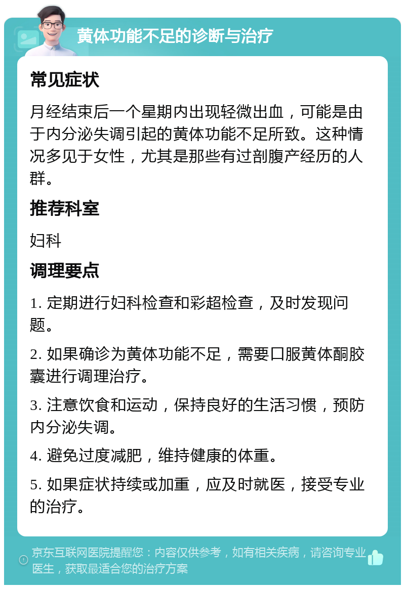 黄体功能不足的诊断与治疗 常见症状 月经结束后一个星期内出现轻微出血，可能是由于内分泌失调引起的黄体功能不足所致。这种情况多见于女性，尤其是那些有过剖腹产经历的人群。 推荐科室 妇科 调理要点 1. 定期进行妇科检查和彩超检查，及时发现问题。 2. 如果确诊为黄体功能不足，需要口服黄体酮胶囊进行调理治疗。 3. 注意饮食和运动，保持良好的生活习惯，预防内分泌失调。 4. 避免过度减肥，维持健康的体重。 5. 如果症状持续或加重，应及时就医，接受专业的治疗。