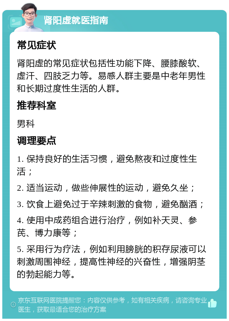 肾阳虚就医指南 常见症状 肾阳虚的常见症状包括性功能下降、腰膝酸软、虚汗、四肢乏力等。易感人群主要是中老年男性和长期过度性生活的人群。 推荐科室 男科 调理要点 1. 保持良好的生活习惯，避免熬夜和过度性生活； 2. 适当运动，做些伸展性的运动，避免久坐； 3. 饮食上避免过于辛辣刺激的食物，避免酗酒； 4. 使用中成药组合进行治疗，例如补天灵、参芪、博力康等； 5. 采用行为疗法，例如利用膀胱的积存尿液可以刺激周围神经，提高性神经的兴奋性，增强阴茎的勃起能力等。