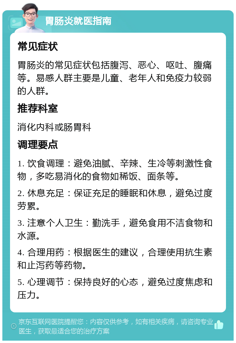 胃肠炎就医指南 常见症状 胃肠炎的常见症状包括腹泻、恶心、呕吐、腹痛等。易感人群主要是儿童、老年人和免疫力较弱的人群。 推荐科室 消化内科或肠胃科 调理要点 1. 饮食调理：避免油腻、辛辣、生冷等刺激性食物，多吃易消化的食物如稀饭、面条等。 2. 休息充足：保证充足的睡眠和休息，避免过度劳累。 3. 注意个人卫生：勤洗手，避免食用不洁食物和水源。 4. 合理用药：根据医生的建议，合理使用抗生素和止泻药等药物。 5. 心理调节：保持良好的心态，避免过度焦虑和压力。