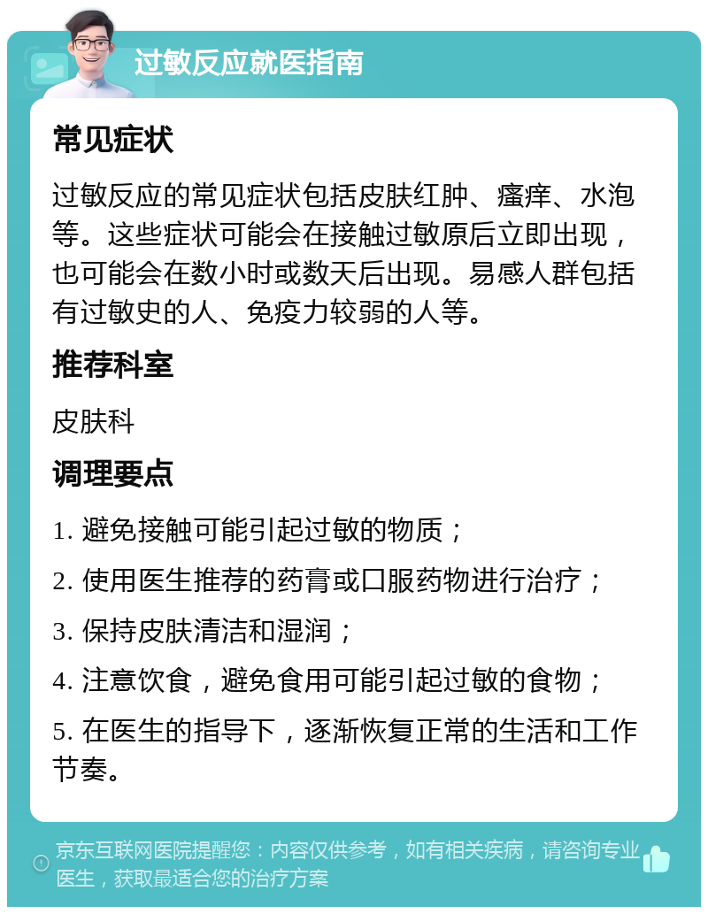 过敏反应就医指南 常见症状 过敏反应的常见症状包括皮肤红肿、瘙痒、水泡等。这些症状可能会在接触过敏原后立即出现，也可能会在数小时或数天后出现。易感人群包括有过敏史的人、免疫力较弱的人等。 推荐科室 皮肤科 调理要点 1. 避免接触可能引起过敏的物质； 2. 使用医生推荐的药膏或口服药物进行治疗； 3. 保持皮肤清洁和湿润； 4. 注意饮食，避免食用可能引起过敏的食物； 5. 在医生的指导下，逐渐恢复正常的生活和工作节奏。