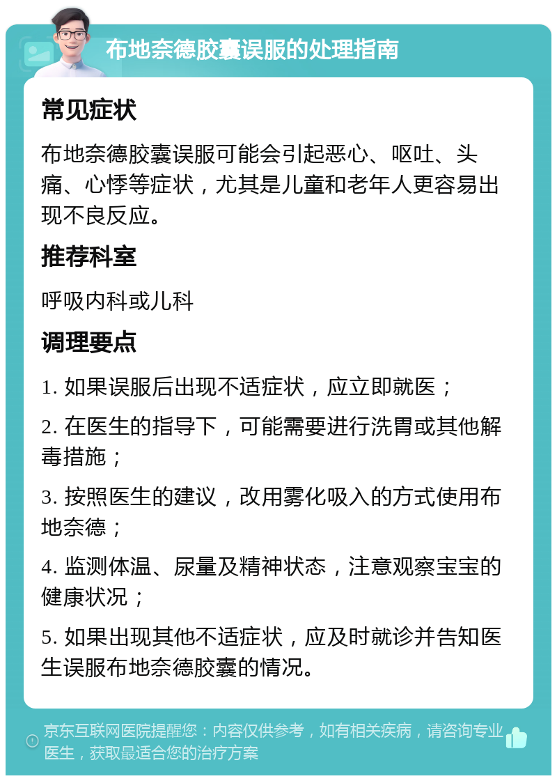 布地奈德胶囊误服的处理指南 常见症状 布地奈德胶囊误服可能会引起恶心、呕吐、头痛、心悸等症状，尤其是儿童和老年人更容易出现不良反应。 推荐科室 呼吸内科或儿科 调理要点 1. 如果误服后出现不适症状，应立即就医； 2. 在医生的指导下，可能需要进行洗胃或其他解毒措施； 3. 按照医生的建议，改用雾化吸入的方式使用布地奈德； 4. 监测体温、尿量及精神状态，注意观察宝宝的健康状况； 5. 如果出现其他不适症状，应及时就诊并告知医生误服布地奈德胶囊的情况。