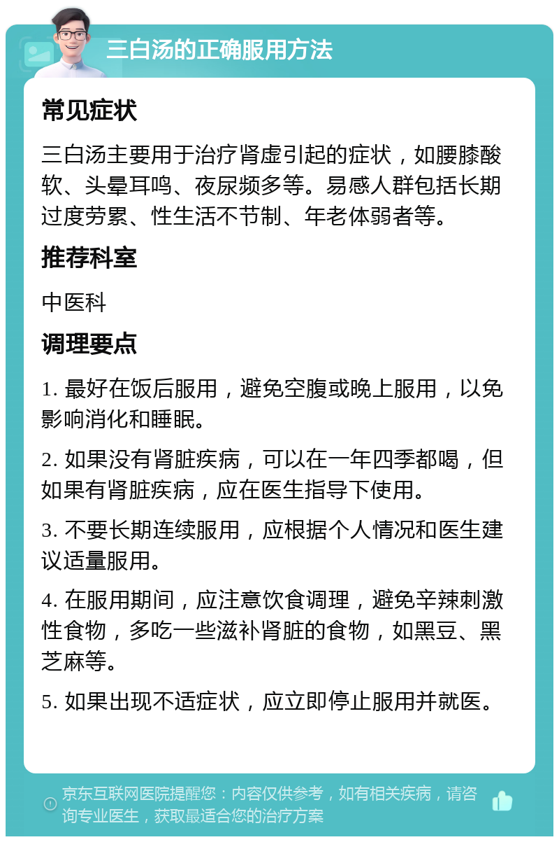 三白汤的正确服用方法 常见症状 三白汤主要用于治疗肾虚引起的症状，如腰膝酸软、头晕耳鸣、夜尿频多等。易感人群包括长期过度劳累、性生活不节制、年老体弱者等。 推荐科室 中医科 调理要点 1. 最好在饭后服用，避免空腹或晚上服用，以免影响消化和睡眠。 2. 如果没有肾脏疾病，可以在一年四季都喝，但如果有肾脏疾病，应在医生指导下使用。 3. 不要长期连续服用，应根据个人情况和医生建议适量服用。 4. 在服用期间，应注意饮食调理，避免辛辣刺激性食物，多吃一些滋补肾脏的食物，如黑豆、黑芝麻等。 5. 如果出现不适症状，应立即停止服用并就医。